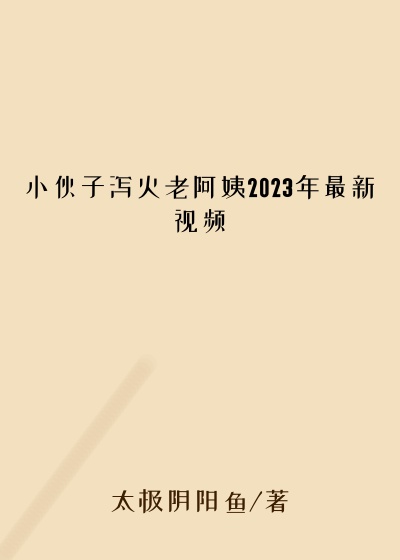 小伙子泻火老阿姨2023年最新视频